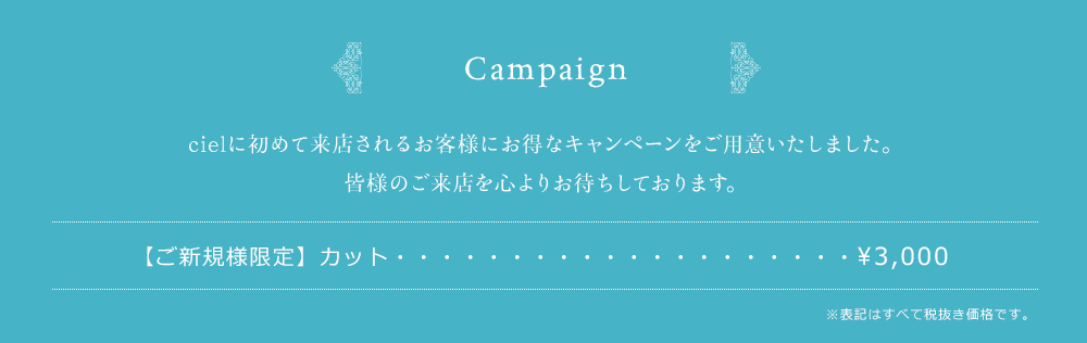 Opening Campaign　cielのオープンを記念して、お得なキャンペーンをご用意いたしました。皆様のご来店を心よりお待ちしております。カット　¥2,000